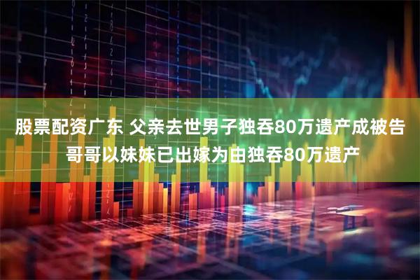 股票配资广东 父亲去世男子独吞80万遗产成被告 哥哥以妹妹已出嫁为由独吞80万遗产