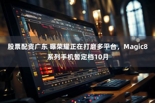 股票配资广东 曝荣耀正在打磨多平台，Magic8系列手机暂定档10月