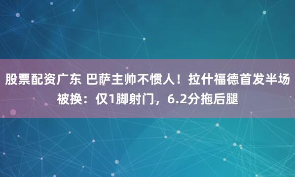 股票配资广东 巴萨主帅不惯人！拉什福德首发半场被换：仅1脚射门，6.2分拖后腿