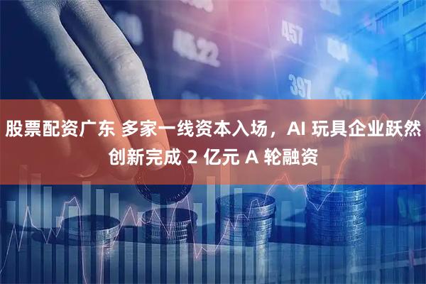 股票配资广东 多家一线资本入场，AI 玩具企业跃然创新完成 2 亿元 A 轮融资