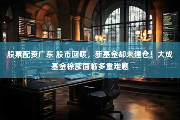 股票配资广东 股市回暖，新基金却未建仓！大成基金徐彦面临多重难题