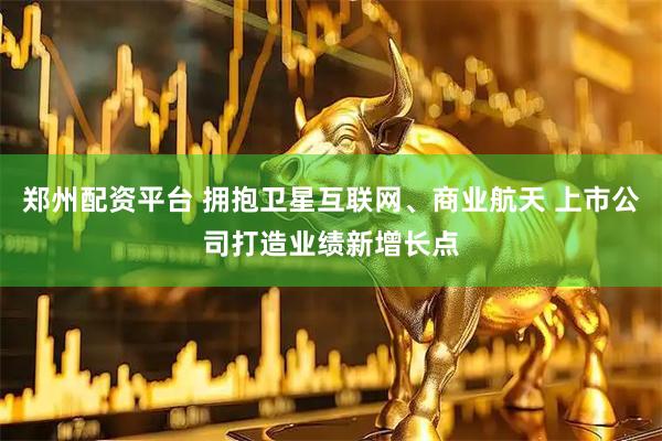 郑州配资平台 拥抱卫星互联网、商业航天 上市公司打造业绩新增长点