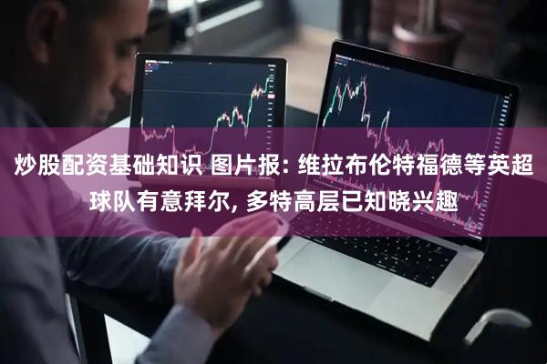 炒股配资基础知识 图片报: 维拉布伦特福德等英超球队有意拜尔, 多特高层已知晓兴趣