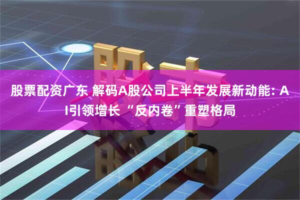 股票配资广东 解码A股公司上半年发展新动能: AI引领增长 “反内卷”重塑格局