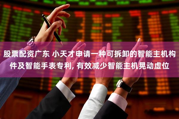 股票配资广东 小天才申请一种可拆卸的智能主机构件及智能手表专利, 有效减少智能主机晃动虚位