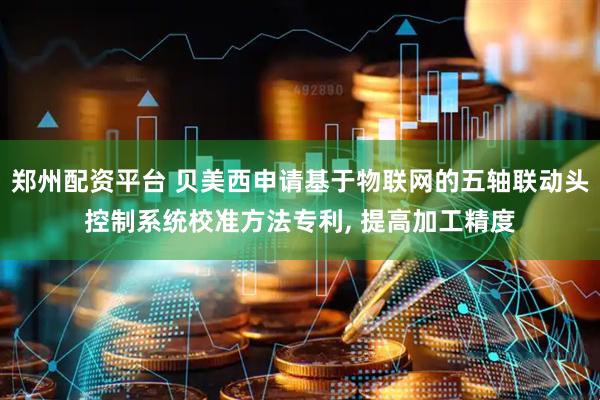 郑州配资平台 贝美西申请基于物联网的五轴联动头控制系统校准方法专利, 提高加工精度