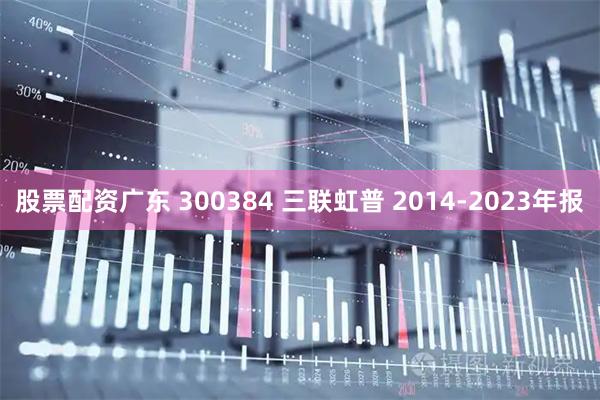 股票配资广东 300384 三联虹普 2014-2023年报