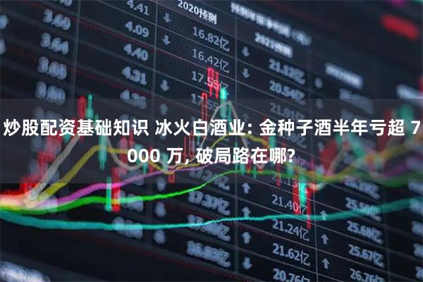炒股配资基础知识 冰火白酒业: 金种子酒半年亏超 7000 万, 破局路在哪?