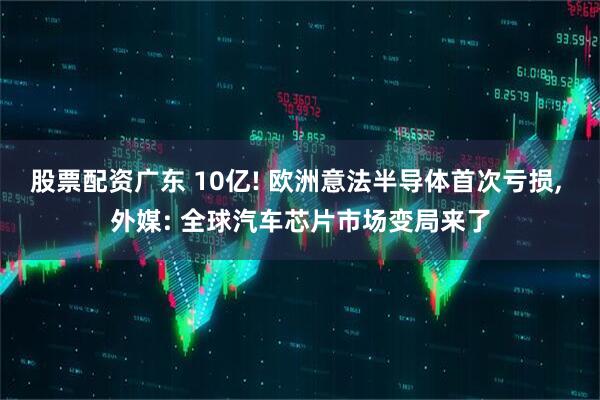 股票配资广东 10亿! 欧洲意法半导体首次亏损, 外媒: 全球汽车芯片市场变局来了