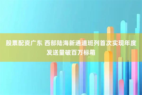 股票配资广东 西部陆海新通道班列首次实现年度发送量破百万标箱