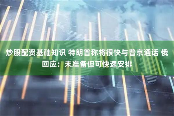 炒股配资基础知识 特朗普称将很快与普京通话 俄回应：未准备但可快速安排