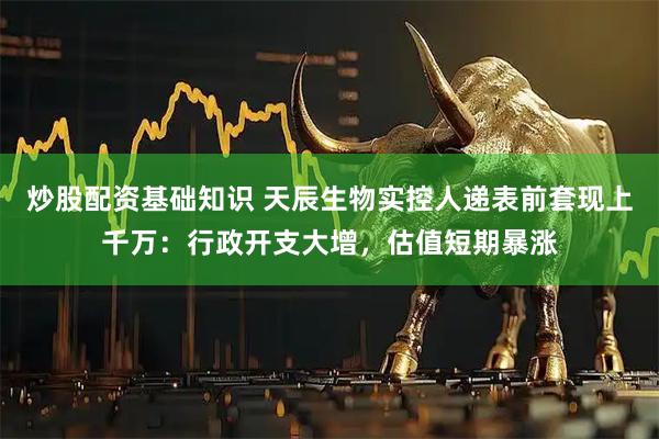 炒股配资基础知识 天辰生物实控人递表前套现上千万：行政开支大增，估值短期暴涨