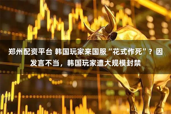 郑州配资平台 韩国玩家来国服“花式作死”？因发言不当，韩国玩家遭大规模封禁