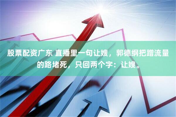 股票配资广东 直播里一句让嫂，郭德纲把蹭流量的路堵死，只回两个字：让嫂。