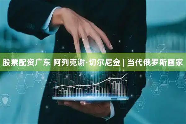股票配资广东 阿列克谢·切尔尼金 | 当代俄罗斯画家