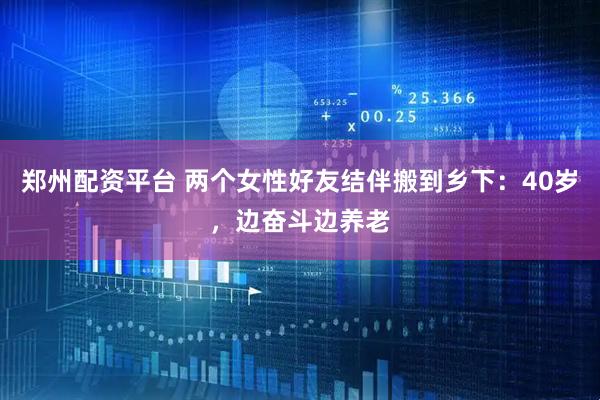 郑州配资平台 两个女性好友结伴搬到乡下：40岁，边奋斗边养老