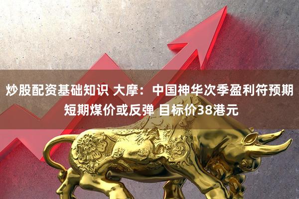炒股配资基础知识 大摩：中国神华次季盈利符预期 短期煤价或反弹 目标价38港元