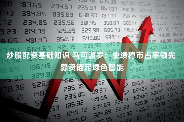 炒股配资基础知识 马可波罗：业绩稳市占率领先 募资锚定绿色智能