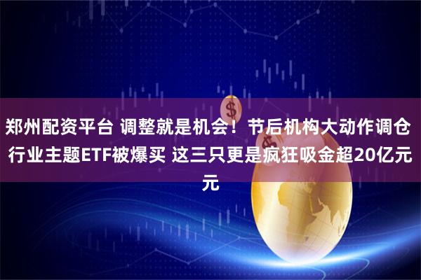 郑州配资平台 调整就是机会！节后机构大动作调仓 行业主题ETF被爆买 这三只更是疯狂吸金超20亿元