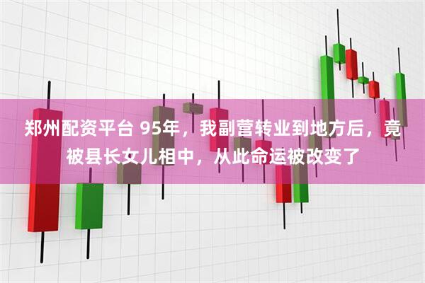 郑州配资平台 95年，我副营转业到地方后，竟被县长女儿相中，从此命运被改变了
