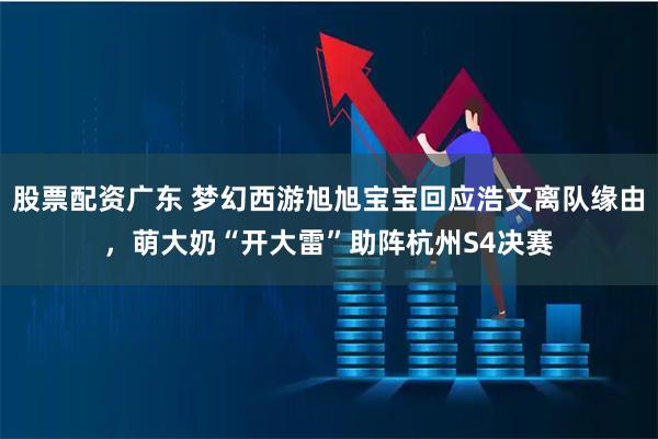 股票配资广东 梦幻西游旭旭宝宝回应浩文离队缘由，萌大奶“开大雷”助阵杭州S4决赛