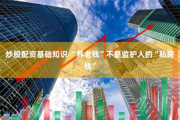 炒股配资基础知识 “养老钱”不是监护人的“私房钱”