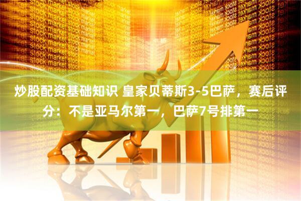 炒股配资基础知识 皇家贝蒂斯3-5巴萨，赛后评分：不是亚马尔第一，巴萨7号排第一