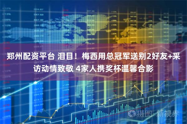 郑州配资平台 泪目！梅西用总冠军送别2好友+采访动情致敬 4家人携奖杯温馨合影