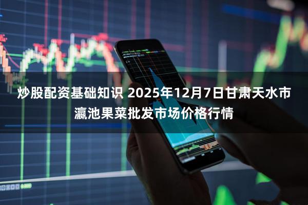 炒股配资基础知识 2025年12月7日甘肃天水市瀛池果菜批发市场价格行情