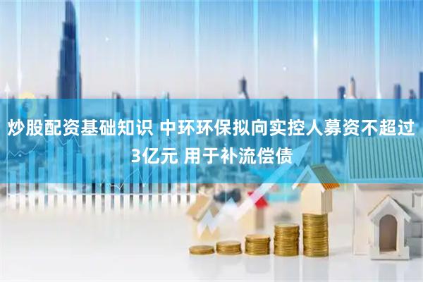 炒股配资基础知识 中环环保拟向实控人募资不超过3亿元 用于补流偿债