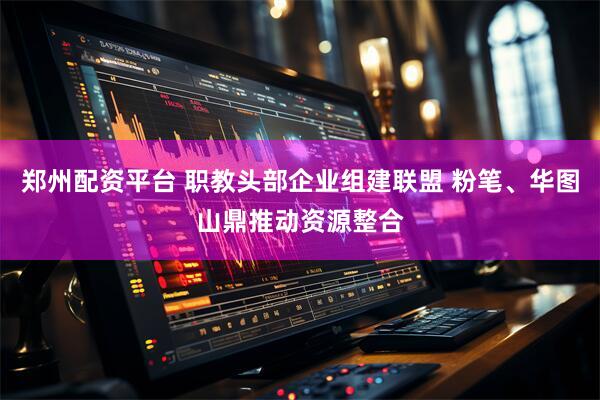 郑州配资平台 职教头部企业组建联盟 粉笔、华图山鼎推动资源整合