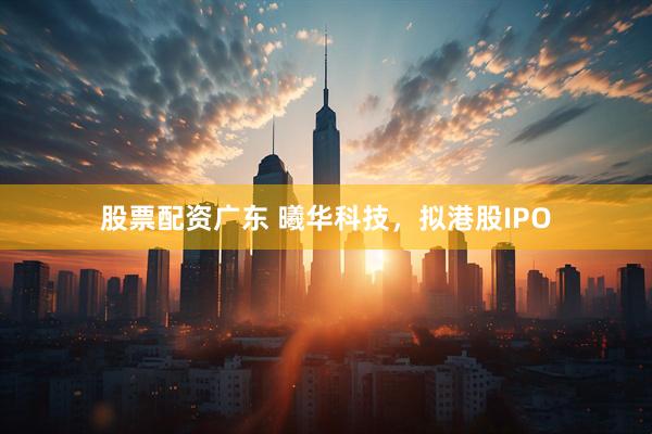 股票配资广东 曦华科技，拟港股IPO