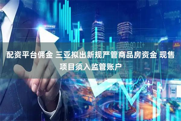配资平台佣金 三亚拟出新规严管商品房资金 现售项目须入监管账户