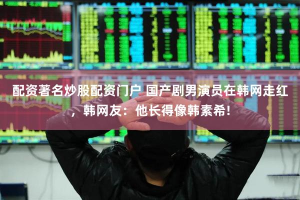 配资著名炒股配资门户 国产剧男演员在韩网走红，韩网友：他长得像韩素希!