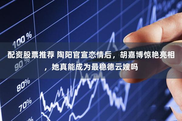 配资股票推荐 陶阳官宣恋情后，胡嘉博惊艳亮相，她真能成为最稳德云嫂吗