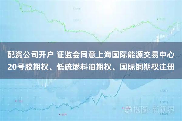配资公司开户 证监会同意上海国际能源交易中心20号胶期权、低硫燃料油期权、国际铜期权注册