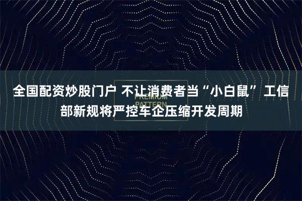 全国配资炒股门户 不让消费者当“小白鼠” 工信部新规将严控车企压缩开发周期