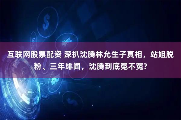 互联网股票配资 深扒沈腾林允生子真相，站姐脱粉、三年绯闻，沈腾到底冤不冤?