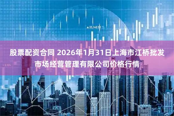 股票配资合同 2026年1月31日上海市江桥批发市场经营管理有限公司价格行情