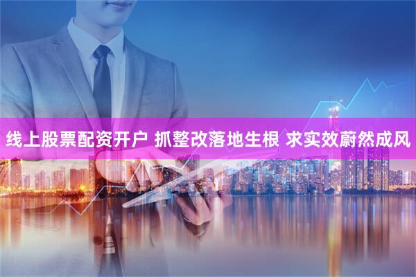 线上股票配资开户 抓整改落地生根 求实效蔚然成风