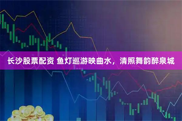 长沙股票配资 鱼灯巡游映曲水，清照舞韵醉泉城
