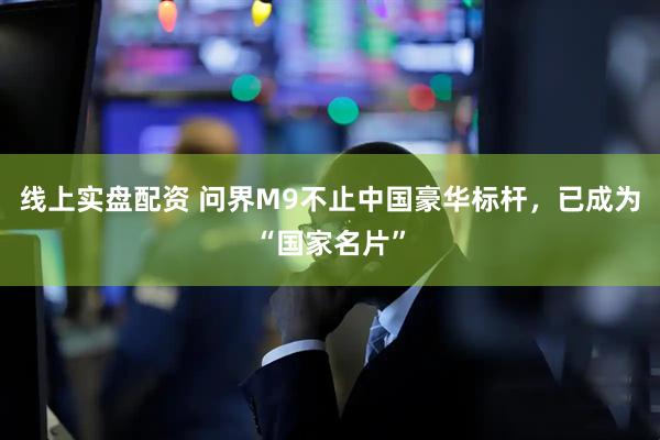 线上实盘配资 问界M9不止中国豪华标杆，已成为“国家名片”