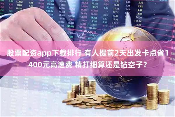 股票配资app下载排行 有人提前2天出发卡点省1400元高速费 精打细算还是钻空子？