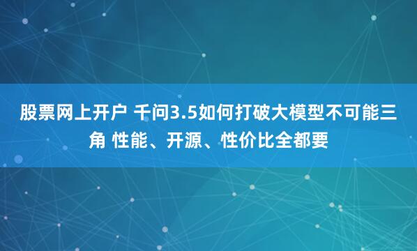 股票网上开户 千问3.5如何打破大模型不可能三角 性能、开源、性价比全都要