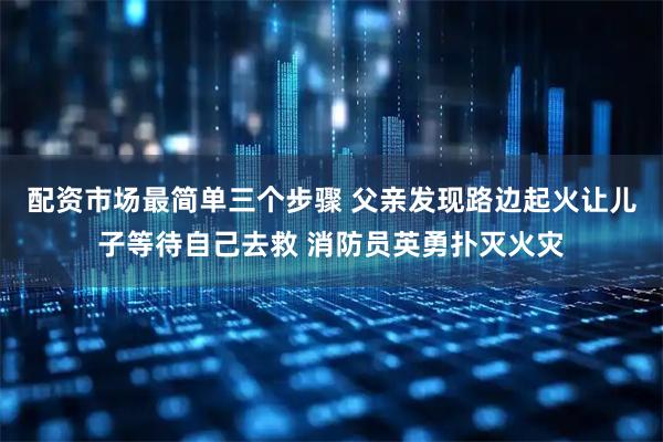 配资市场最简单三个步骤 父亲发现路边起火让儿子等待自己去救 消防员英勇扑灭火灾
