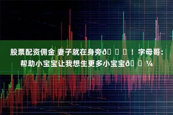 股票配资佣金 妻子就在身旁😂！字母哥：帮助小宝宝让我想生更多小宝宝🍼