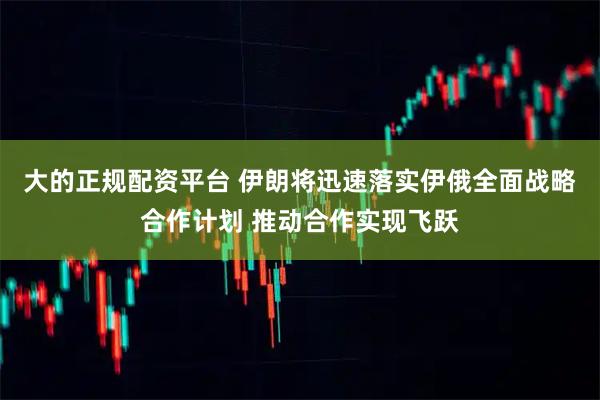 大的正规配资平台 伊朗将迅速落实伊俄全面战略合作计划 推动合作实现飞跃
