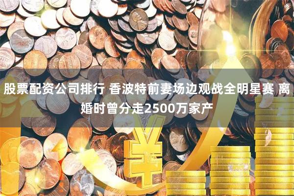 股票配资公司排行 香波特前妻场边观战全明星赛 离婚时曾分走2500万家产