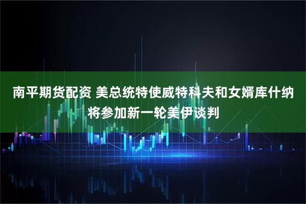 南平期货配资 美总统特使威特科夫和女婿库什纳将参加新一轮美伊谈判