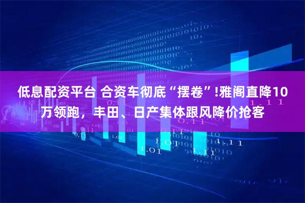 低息配资平台 合资车彻底“摆卷”!雅阁直降10万领跑，丰田、日产集体跟风降价抢客